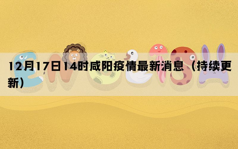 12月17日14時(shí)咸陽疫情最新消息（持續(xù)更新）