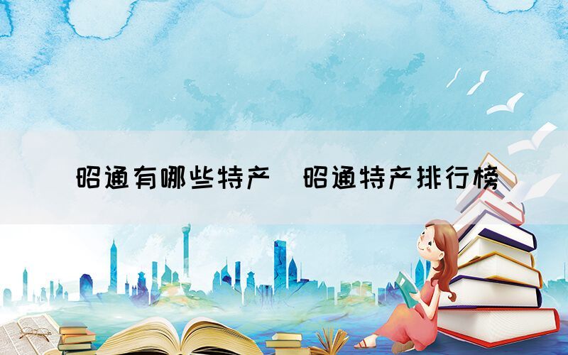 昭通有哪些特產(chǎn)（昭通特產(chǎn)排行榜）