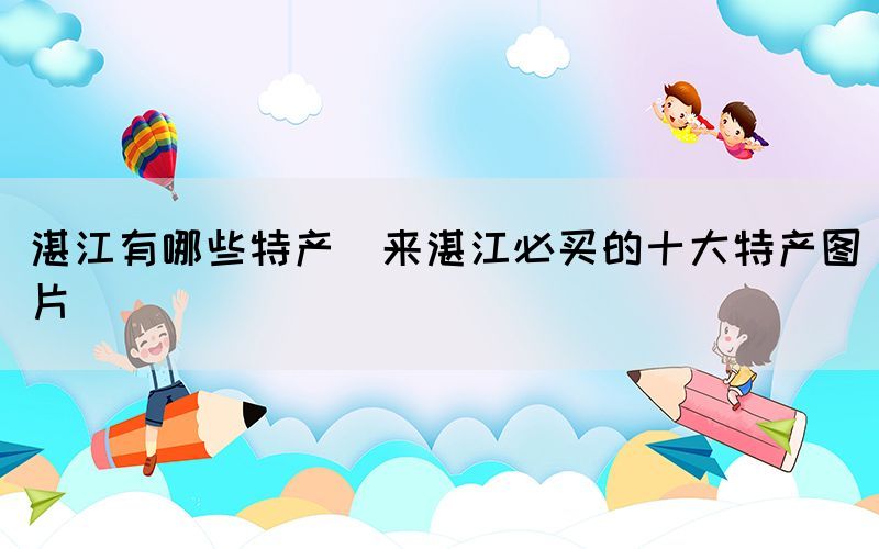 湛江有哪些特產(chǎn)(來(lái)湛江必買(mǎi)的十大特產(chǎn)圖片)