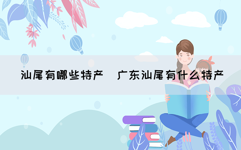 汕尾有哪些特產(chǎn)(廣東汕尾有什么特產(chǎn))