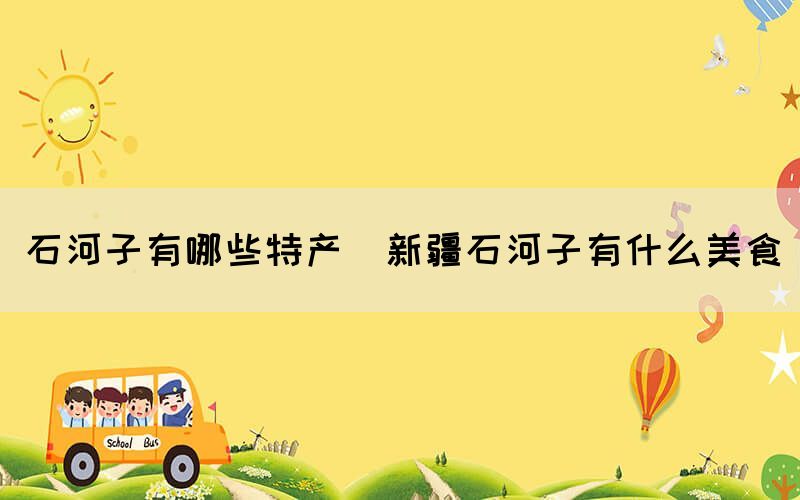 石河子有哪些特產(chǎn)(新疆石河子有什么美食)