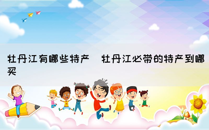 牡丹江有哪些特產(chǎn)(牡丹江必帶的特產(chǎn)到哪買)