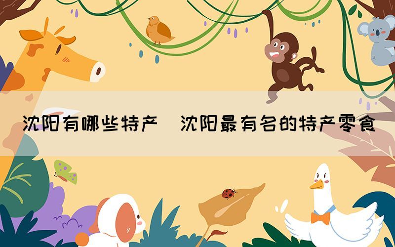 沈陽有哪些特產(chǎn)(沈陽最有名的特產(chǎn)零食)