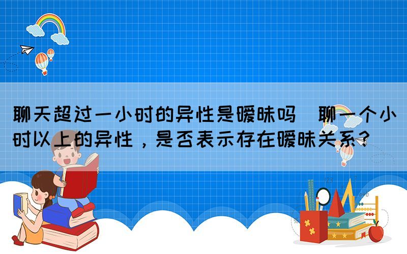 聊天超過一小時的異性是曖昧嗎(聊一個小時以上的異性，是否表示存在曖昧關系？)