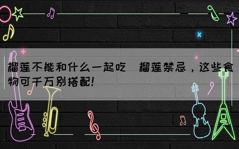 榴蓮不能和什么一起吃(榴蓮禁忌，這些食物可千萬別搭配！)