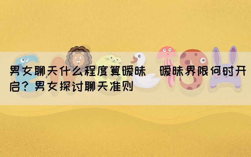 男女聊天什么程度算曖昧(曖昧界限何時開啟？男女探討聊天準則)