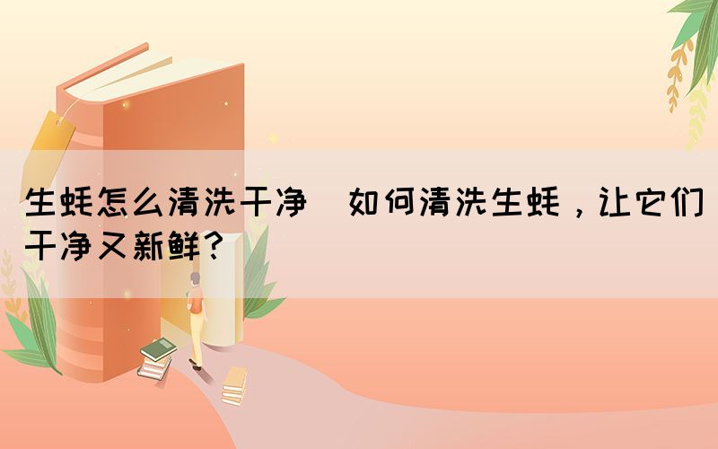 生蠔怎么清洗干凈(如何清洗生蠔，讓它們干凈又新鮮？)