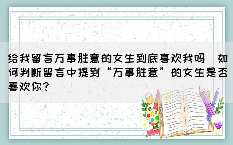 給我留言萬事勝意的女生到底喜歡我嗎(如何判斷留言中提到“萬事勝意”的女生是否喜歡你？)