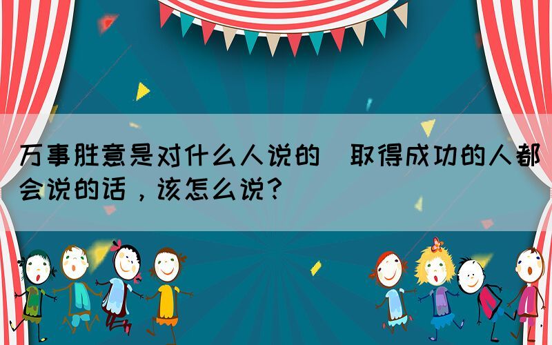 萬事勝意是對(duì)什么人說的(取得成功的人都會(huì)說的話，該怎么說？)