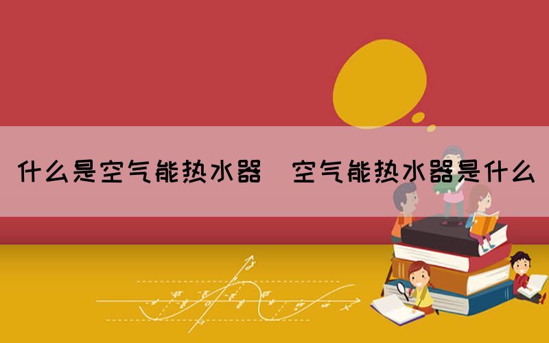 什么是空氣能熱水器(空氣能熱水器是什么)