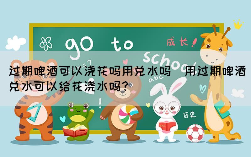 過期啤酒可以澆花嗎用兌水嗎(用過期啤酒兌水可以給花澆水嗎？)