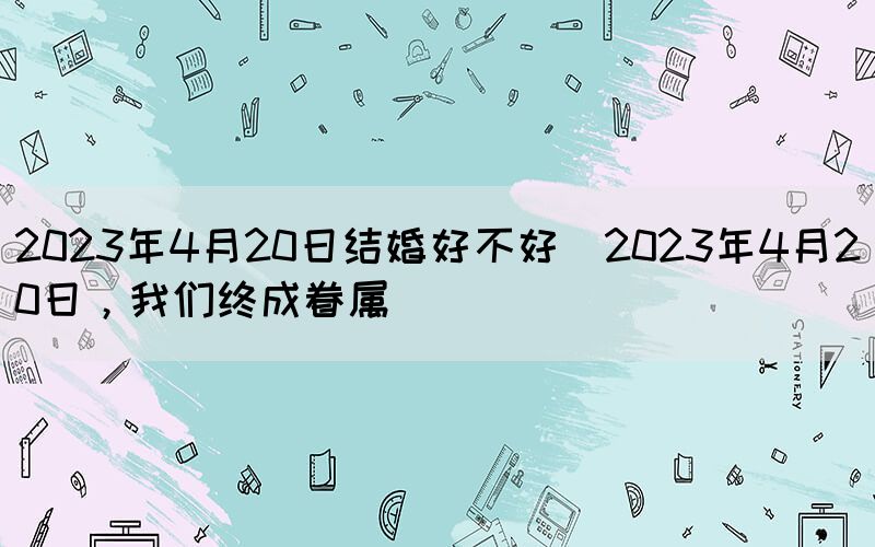 2023年4月20日結(jié)婚好不好(2023年4月20日，我們終成眷屬)