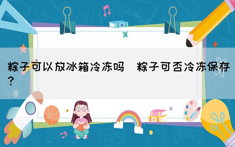 粽子可以放冰箱冷凍嗎(粽子可否冷凍保存？)