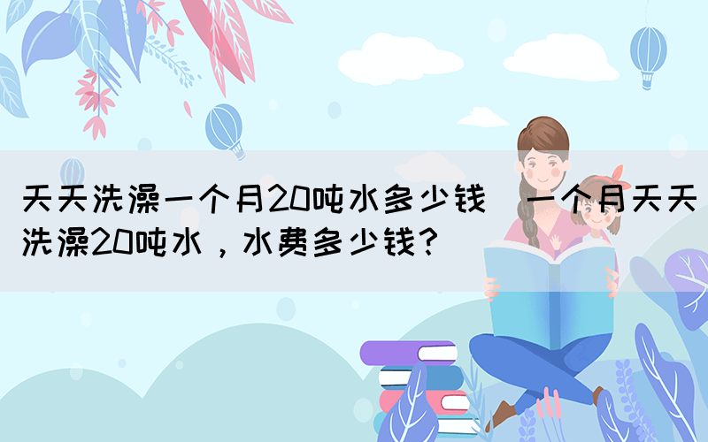 天天洗澡一個月20噸水多少錢(一個月天天洗澡20噸水，水費多少錢？)