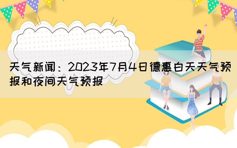 天氣新聞：2023年7月4日德惠白天天氣預(yù)報(bào)和夜間天氣預(yù)報(bào)