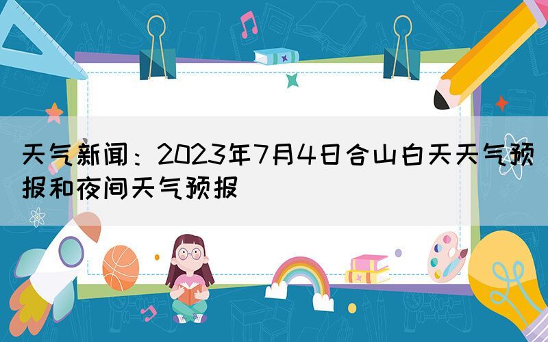 天氣新聞：2023年7月4日合山白天天氣預(yù)報(bào)和夜間天氣預(yù)報(bào)