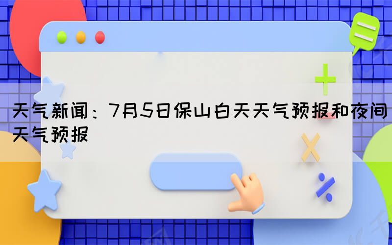 天氣新聞：7月5日保山白天天氣預報和夜間天氣預報