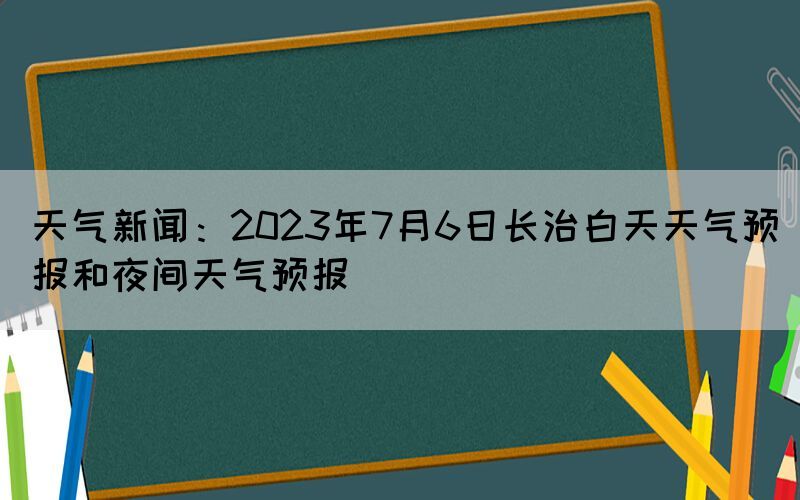 天氣新聞：2023年7月6日長治白天天氣預(yù)報(bào)和夜間天氣預(yù)報(bào)