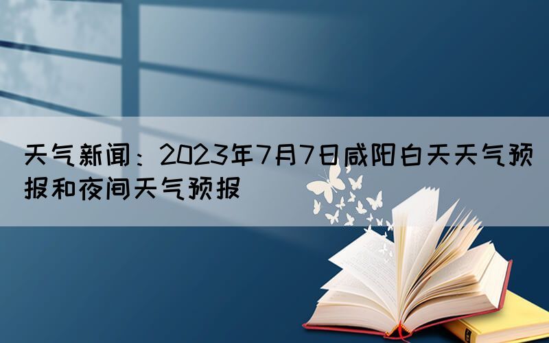 天氣新聞：2023年7月7日咸陽白天天氣預(yù)報(bào)和夜間天氣預(yù)報(bào)