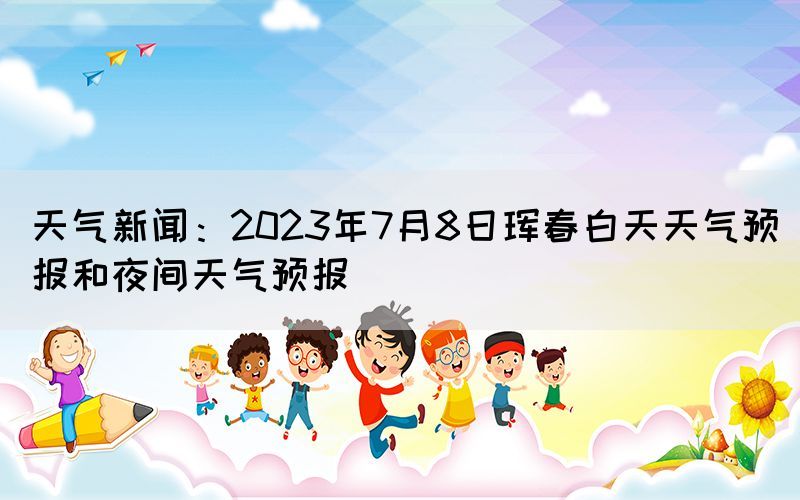 天氣新聞：2023年7月8日琿春白天天氣預(yù)報(bào)和夜間天氣預(yù)報(bào)
