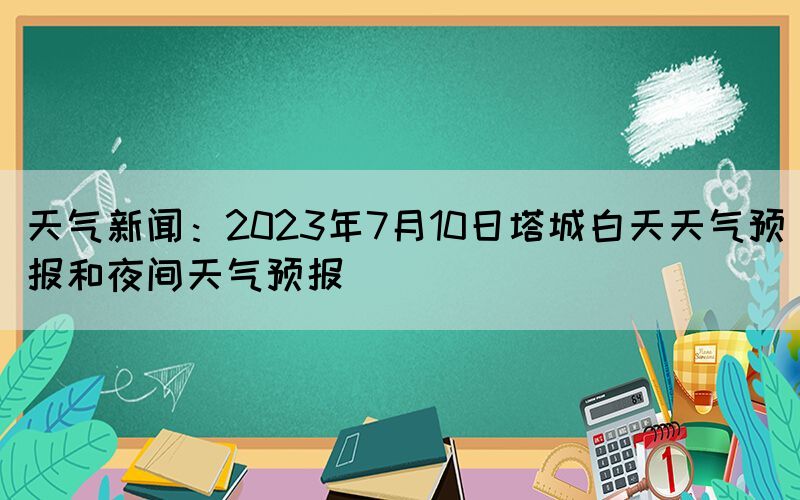 天氣新聞：2023年7月10日塔城白天天氣預(yù)報(bào)和夜間天氣預(yù)報(bào)