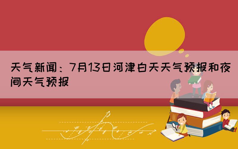 天氣新聞：7月13日河津白天天氣預(yù)報和夜間天氣預(yù)報