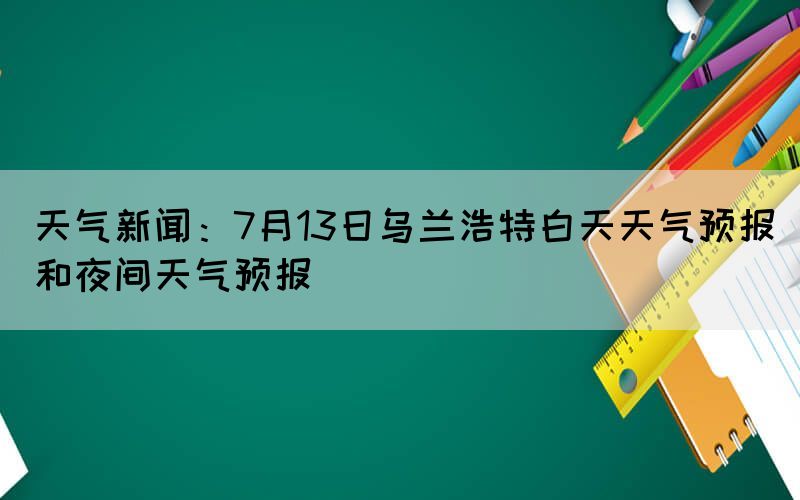 天氣新聞：7月13日烏蘭浩特白天天氣預(yù)報和夜間天氣預(yù)報
