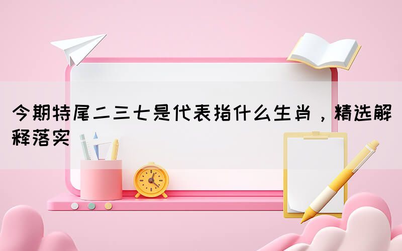 今期特尾二三七是代表指什么生肖，精選解釋落實