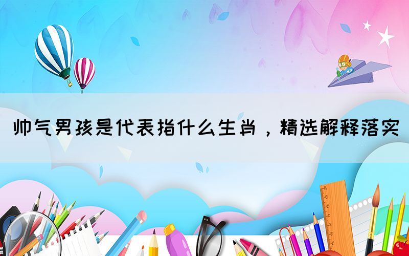 帥氣男孩是代表指什么生肖，精選解釋落實