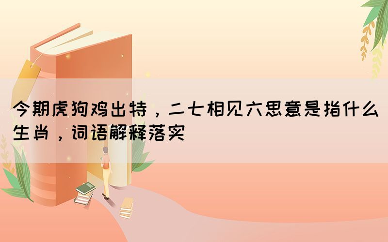 今期虎狗雞出特，二七相見六思意是指什么生肖，詞語解釋落實