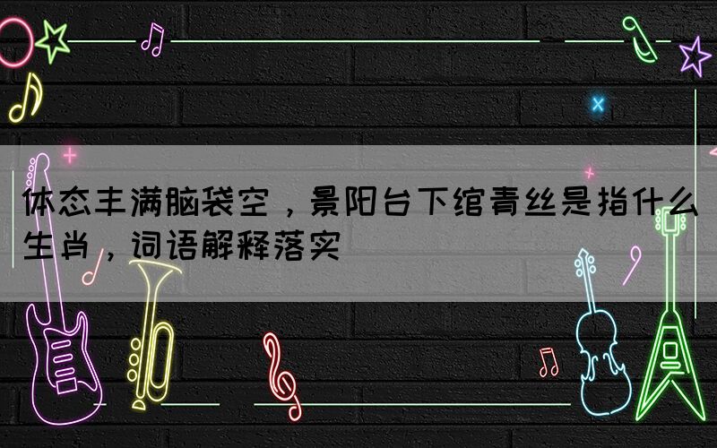 體態(tài)豐滿腦袋空，景陽臺下綰青絲是指什么生肖，詞語解釋落實