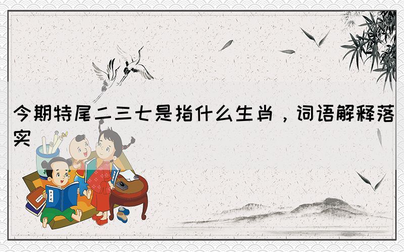 今期特尾二三七是指什么生肖，詞語解釋落實