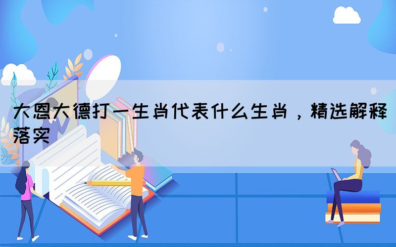 大恩大德打一生肖代表什么生肖，精選解釋落實