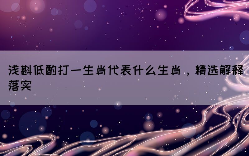淺斟低酌打一生肖代表什么生肖，精選解釋落實