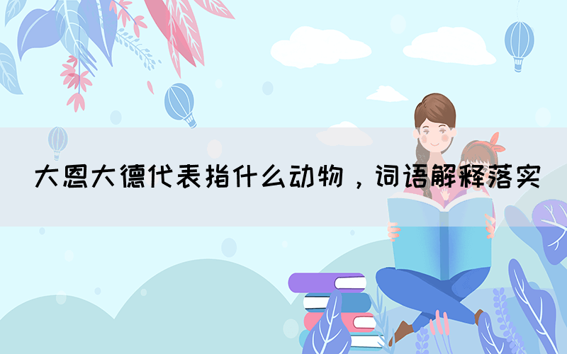大恩大德代表指什么動物，詞語解釋落實