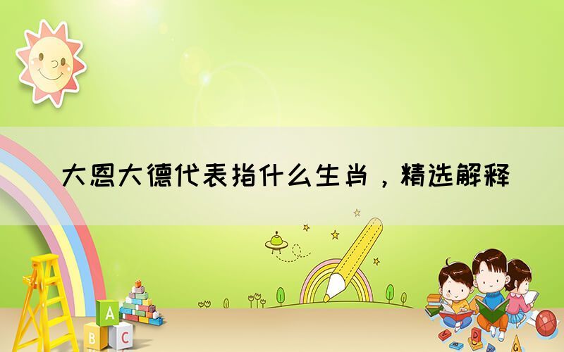 大恩大德代表指什么生肖，精選解釋(圖1)