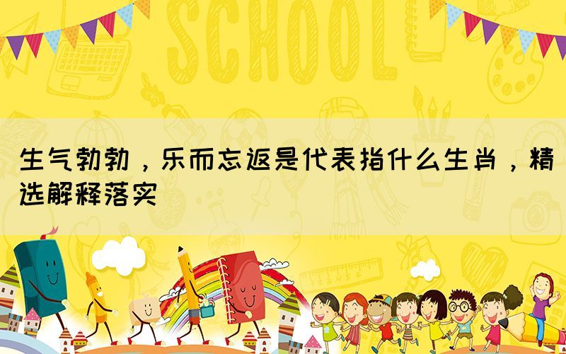 生氣勃勃，樂而忘返是代表指什么生肖，精選解釋落實(shí)