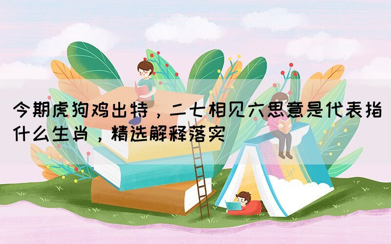 今期虎狗雞出特，二七相見六思意是代表指什么生肖，精選解釋落實