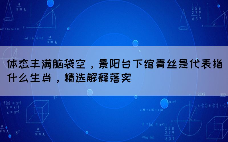 體態(tài)豐滿腦袋空，景陽臺下綰青絲是代表指什么生肖，精選解釋落實