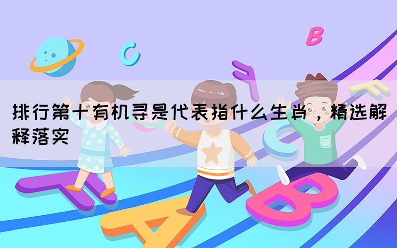 排行第十有機(jī)尋是代表指什么生肖，精選解釋落實(shí)