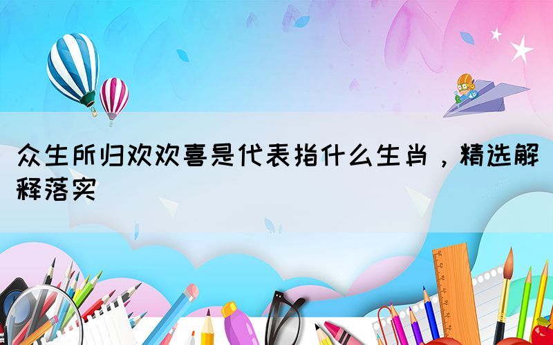 眾生所歸歡歡喜是代表指什么生肖，精選解釋落實(shí)