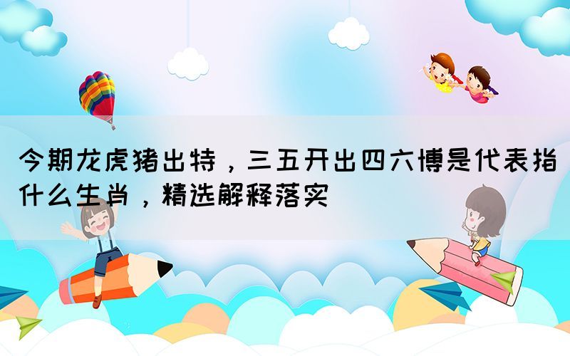 今期龍虎豬出特，三五開出四六博是代表指什么生肖，精選解釋落實