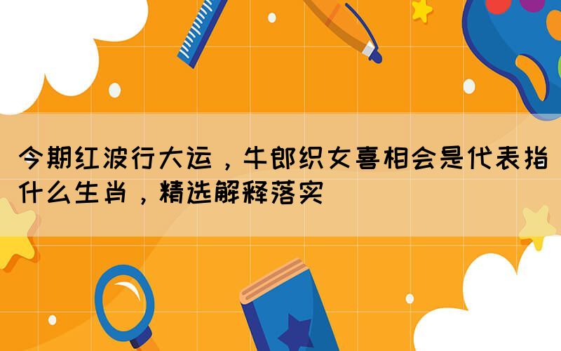 今期紅波行大運，牛郎織女喜相會是代表指什么生肖，精選解釋落實