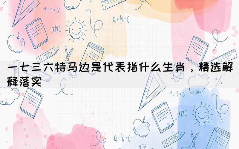 一七三六特馬邊是代表指什么生肖，精選解釋落實