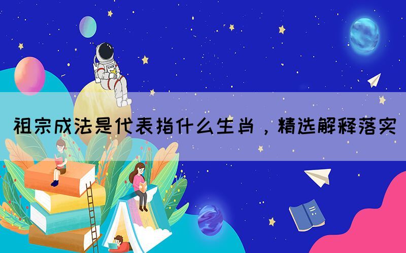 祖宗成法是代表指什么生肖，精選解釋落實