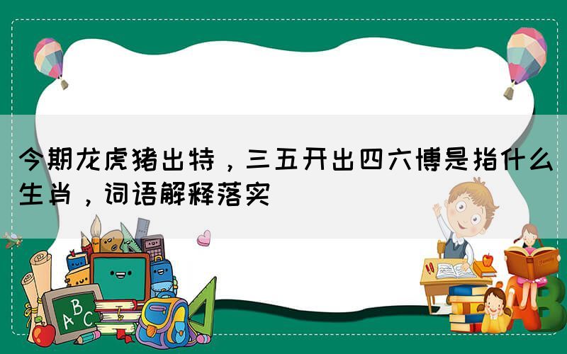 今期龍虎豬出特，三五開出四六博是指什么生肖，詞語解釋落實