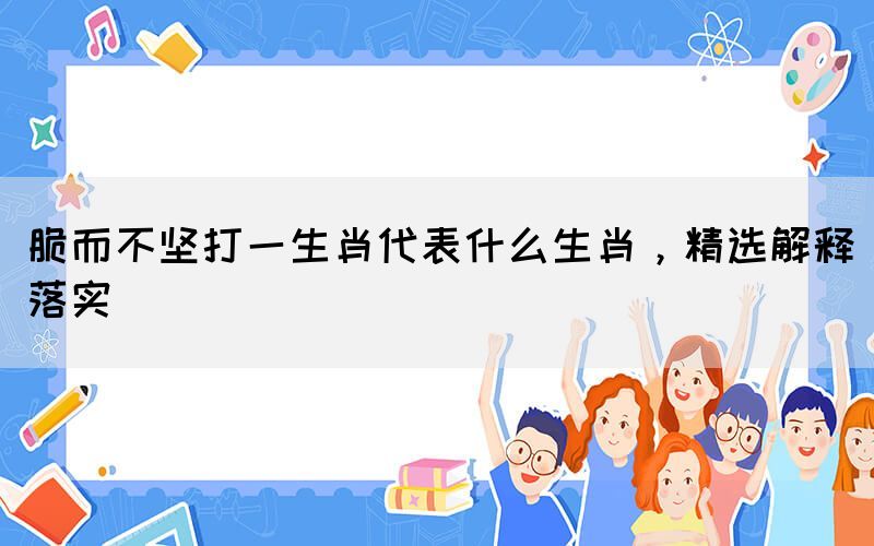 脆而不堅打一生肖代表什么生肖，精選解釋落實