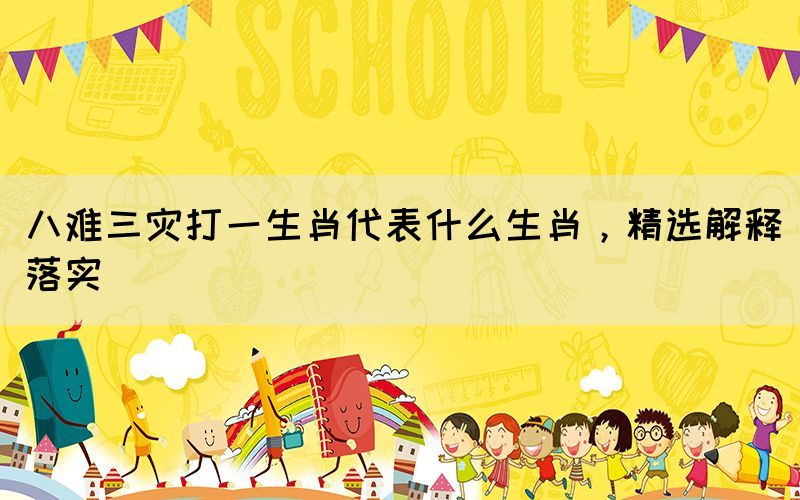 八難三災(zāi)打一生肖代表什么生肖，精選解釋落實