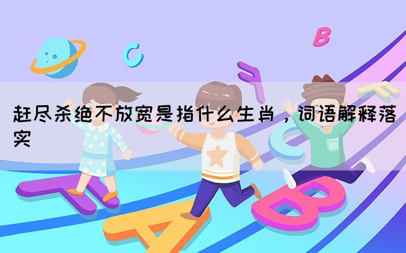 趕盡殺絕不放寬是指什么生肖，詞語(yǔ)解釋落實(shí)