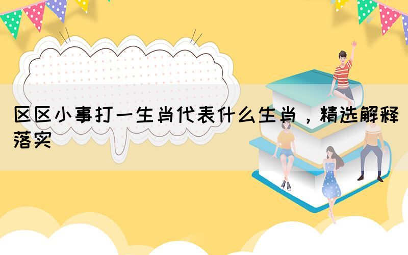 區(qū)區(qū)小事打一生肖代表什么生肖，精選解釋落實(shí)